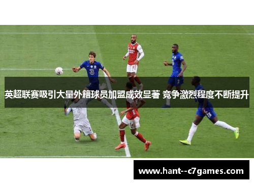 英超联赛吸引大量外籍球员加盟成效显著 竞争激烈程度不断提升 英超联赛吸引大量外籍球员加盟成效显著 竞争激烈程度不断提升