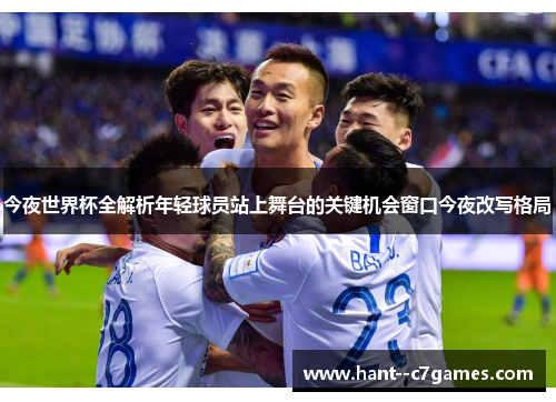 今夜世界杯全解析年轻球员站上舞台的关键机会窗口今夜改写格局